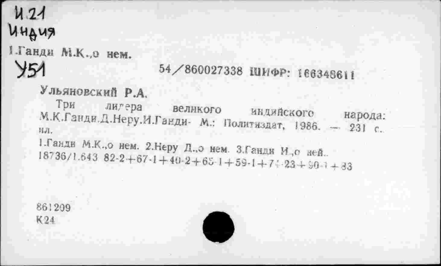 ﻿5 Ганди М.К.,0 нем.
'УЗИ	54/860027338 ШИФР: 166348611
Ульяновский Р.А.
«кг" «АН.Д.НОДИ Га,Т МГО п ““ИЯ“»ГО »«РМ»:
|)Л ^-перу./и анди- М.. Политиздат, 1986. — 231 г.
!^А“ДИ1 М К ’° Нем’ 2 НеРУ Л-0 нем З.Ганди И о ней
^Эб/. мз »2-г+б7.1+<1,.2+ю 1+59.,^:;^";+м
86'299
К 24